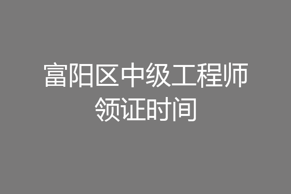 富阳区中级工程师领证时间