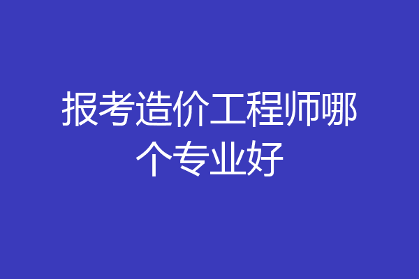 报考造价工程师哪个专业好