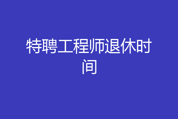 特聘工程师退休时间