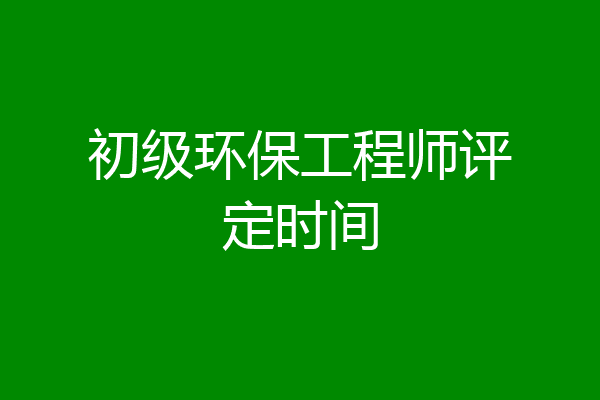 初级环保工程师评定时间