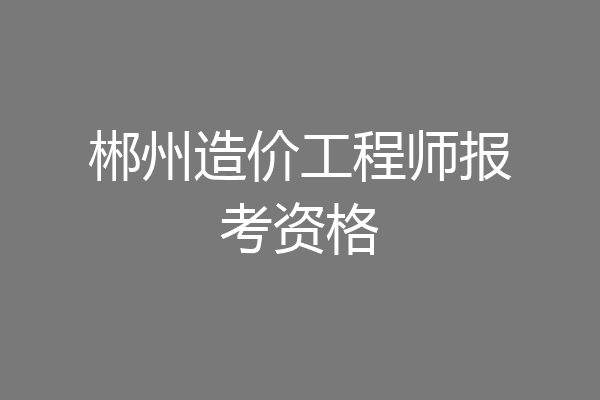 郴州造价工程师报考资格