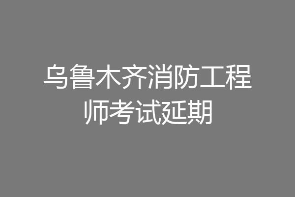 乌鲁木齐消防工程师考试延期