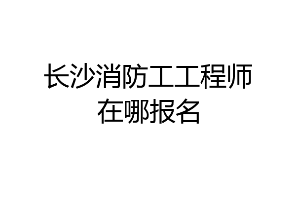 长沙消防工工程师在哪报名