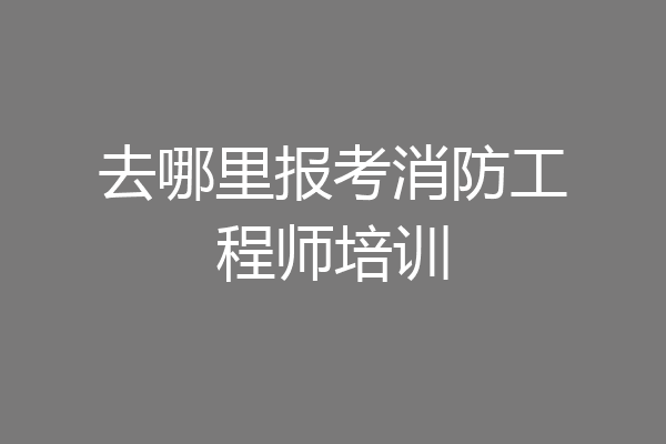 去哪里报考消防工程师培训