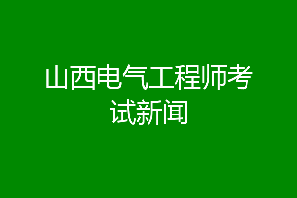 山西电气工程师考试新闻