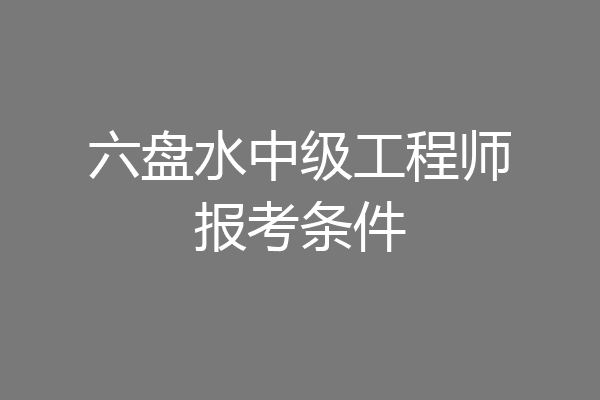 六盘水中级工程师报考条件