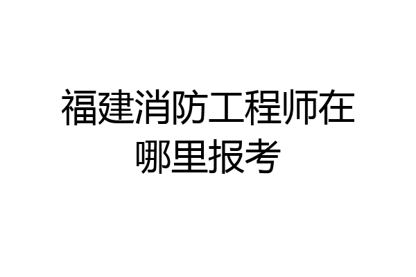 福建消防工程师在哪里报考