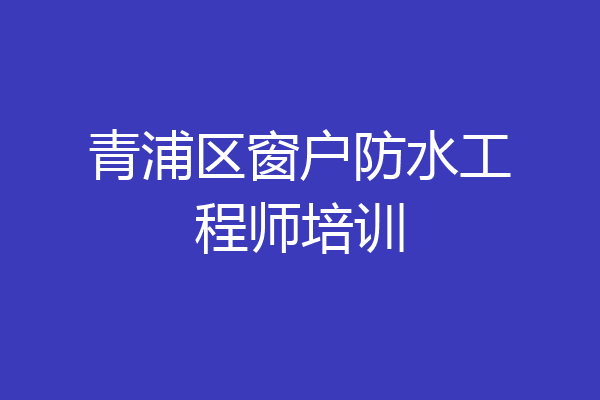 青浦区窗户防水工程师培训