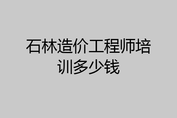石林造价工程师培训多少钱