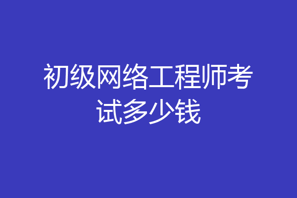 初级网络工程师考试多少钱