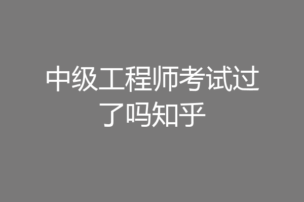 中级工程师考试过了吗知乎