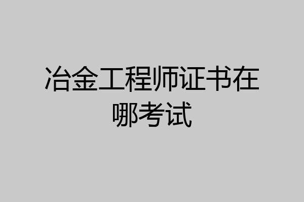 冶金工程师证书在哪考试
