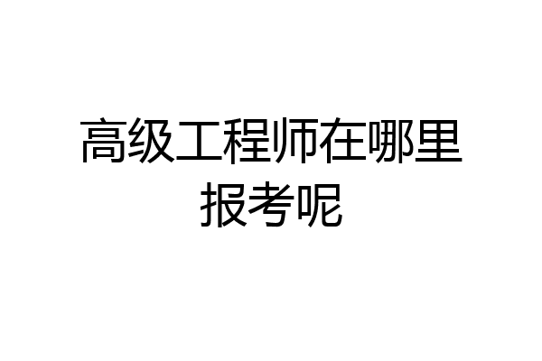 高级工程师在哪里报考呢