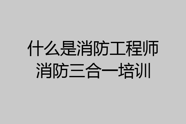 什么是消防工程师消防三合一培训
