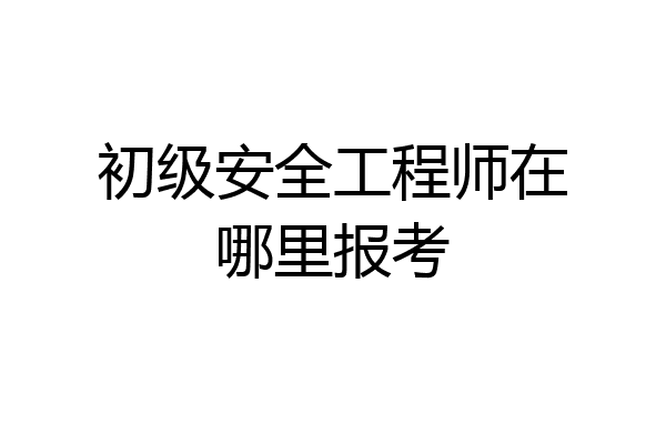 初级安全工程师在哪里报考