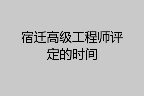 宿迁高级工程师评定的时间