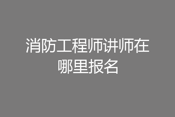 消防工程师讲师在哪里报名