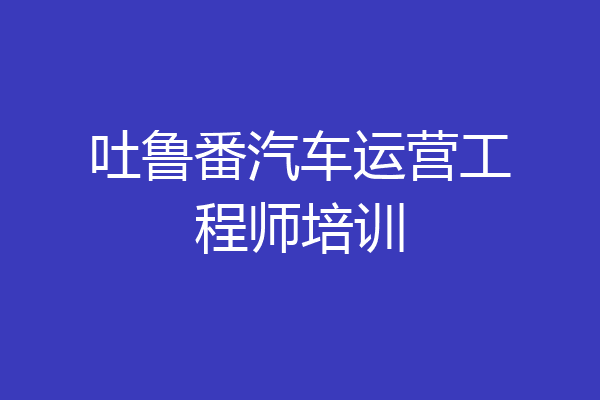 吐鲁番汽车运营工程师培训