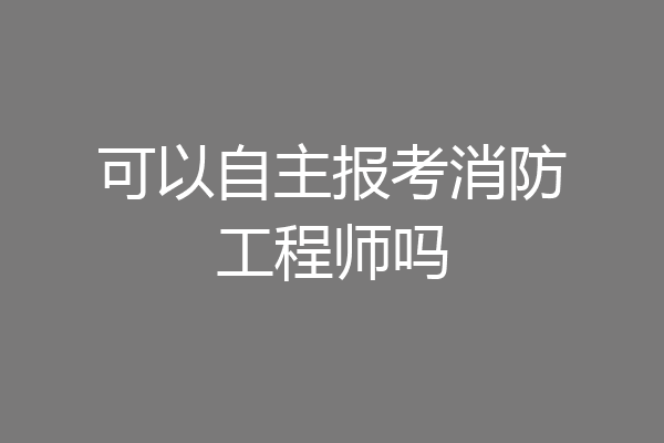 可以自主报考消防工程师吗