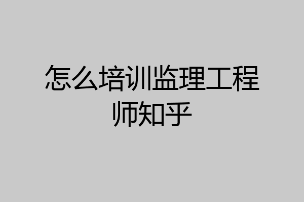 怎么培训监理工程师知乎