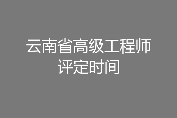 云南省高级工程师评定时间