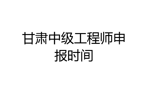 甘肃中级工程师申报时间