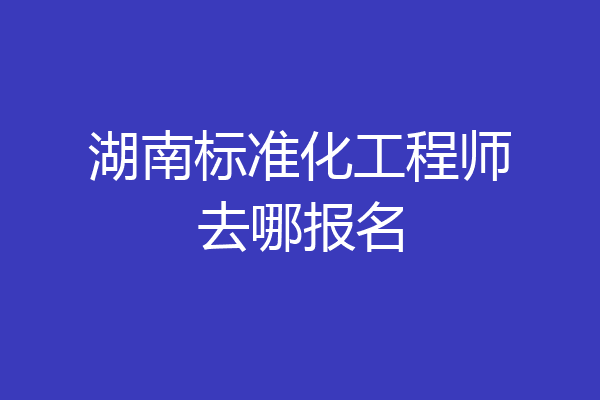 湖南标准化工程师去哪报名
