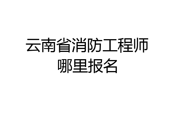 云南省消防工程师哪里报名
