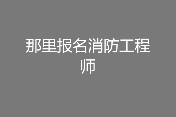 那里报名消防工程师