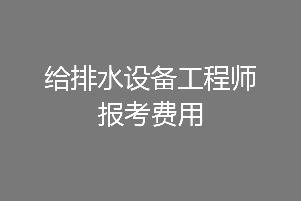 给排水设备工程师报考费用