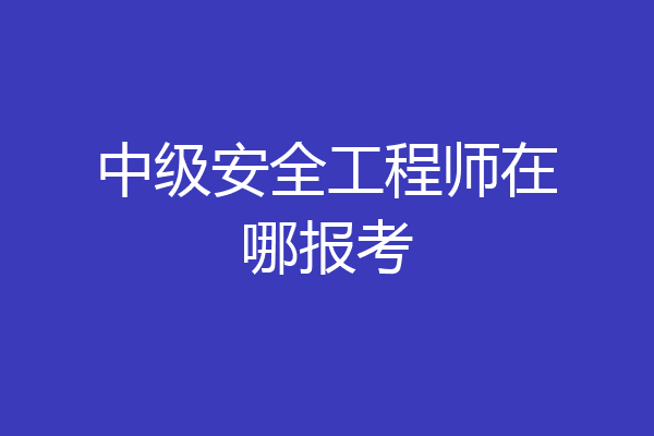 中级安全工程师在哪报考