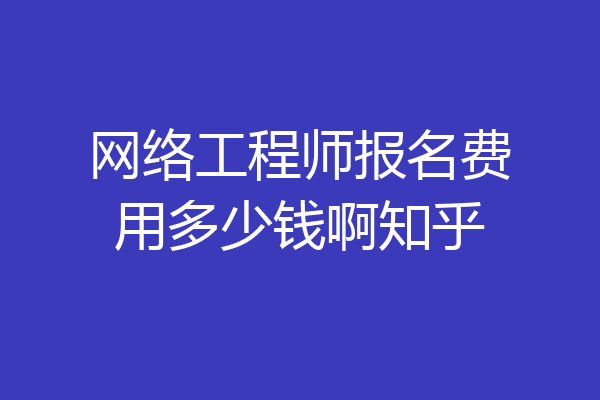 网络工程师报名费用多少钱啊知乎