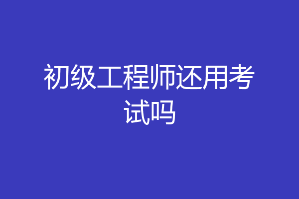 初级工程师还用考试吗