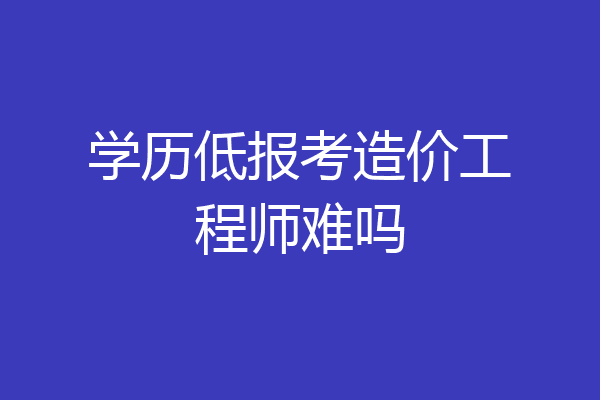 学历低报考造价工程师难吗