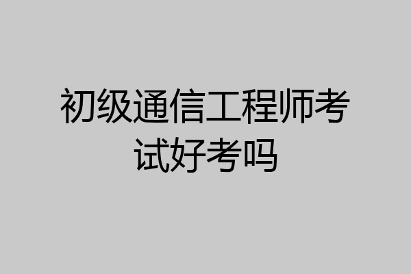 初级通信工程师考试好考吗