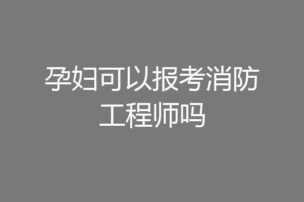 孕妇可以报考消防工程师吗