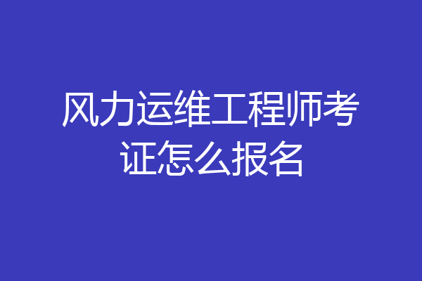 风力运维工程师考证怎么报名