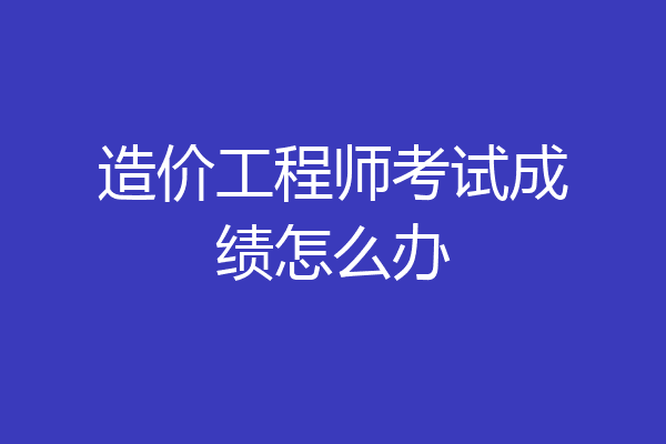 造价工程师考试成绩怎么办