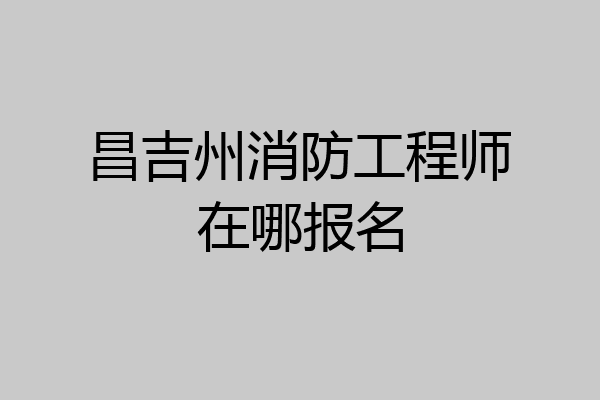 昌吉州消防工程师在哪报名