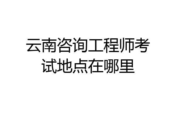 云南咨询工程师考试地点在哪里
