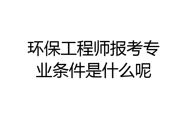 环保工程师报考专业条件是什么呢