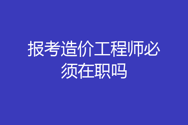 报考造价工程师必须在职吗