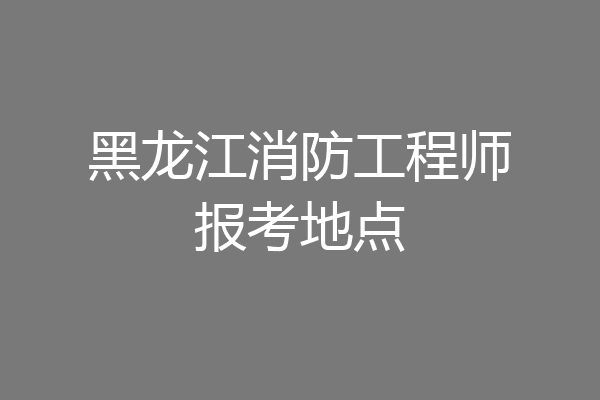 黑龙江消防工程师报考地点