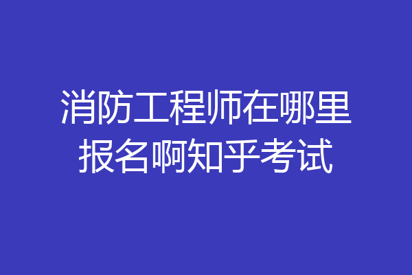 消防工程师在哪里报名啊知乎考试