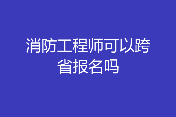消防工程师可以跨省报名吗
