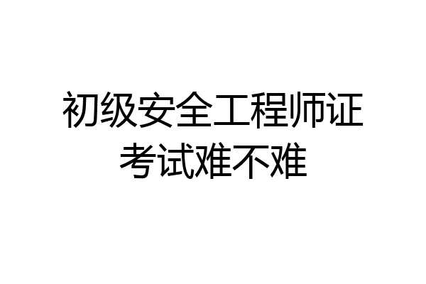 初级安全工程师证考试难不难