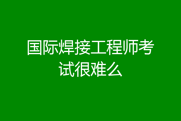 国际焊接工程师考试很难么