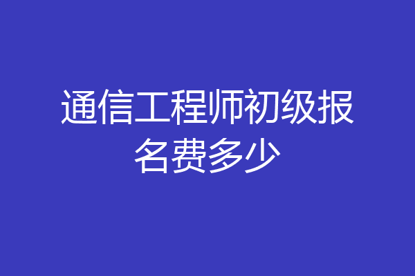 通信工程师初级报名费多少