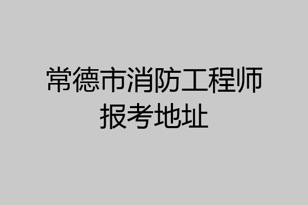 常德市消防工程师报考地址