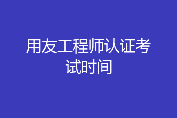 用友工程师认证考试时间